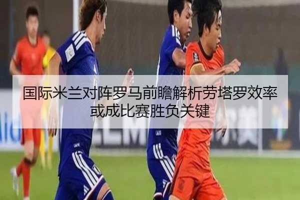 国际米兰对阵罗马前瞻解析劳塔罗效率或成比赛胜负关键