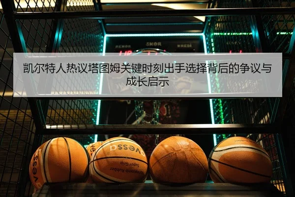凯尔特人热议塔图姆关键时刻出手选择背后的争议与成长启示