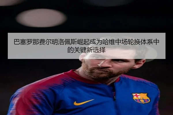 巴塞罗那费尔明洛佩斯崛起成为哈维中场轮换体系中的关键新选择 - aoko